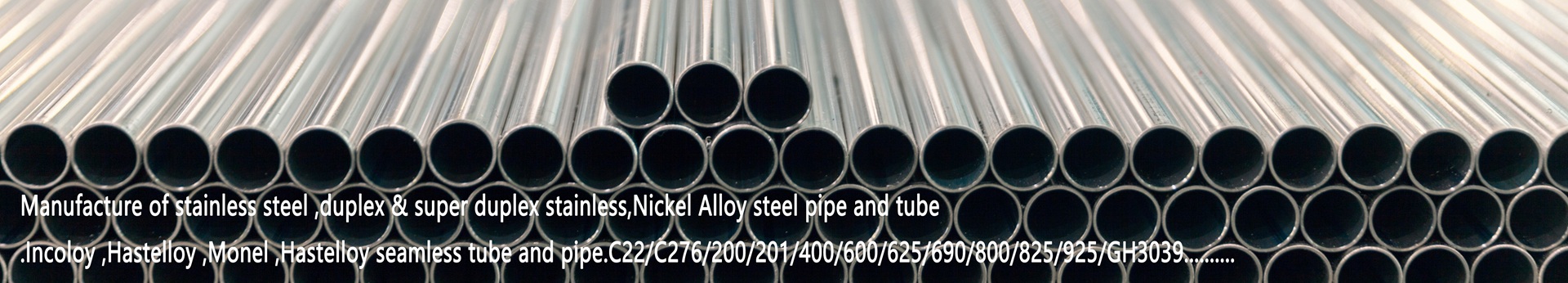 Manufacture of stainless steel ,duplex & super duplex stainless,Nickel Alloy steel pipe and tube.Incoloy ,Hastelloy ,Monel ,Hastelloy seamless tube and pipe.C22/C276/200/201/400/600/625/690/800/825/925/GH3039..........	